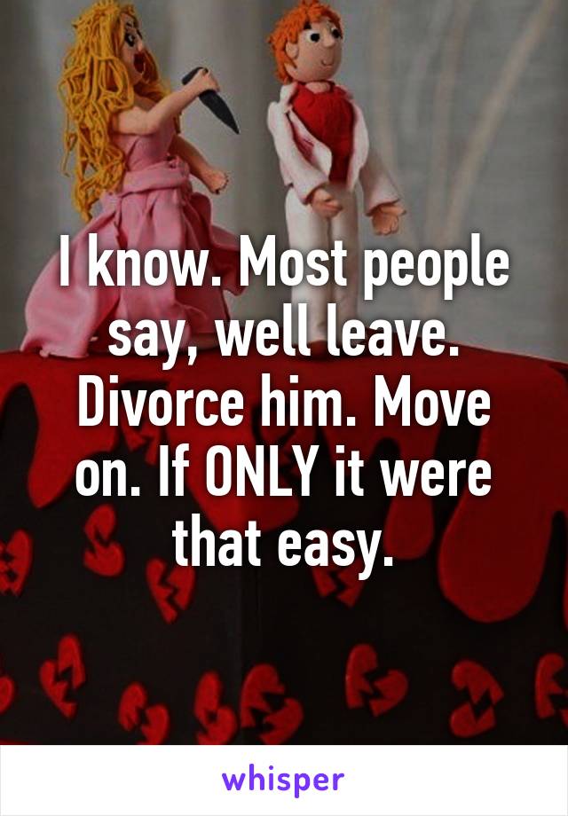 I know. Most people say, well leave. Divorce him. Move on. If ONLY it were that easy.