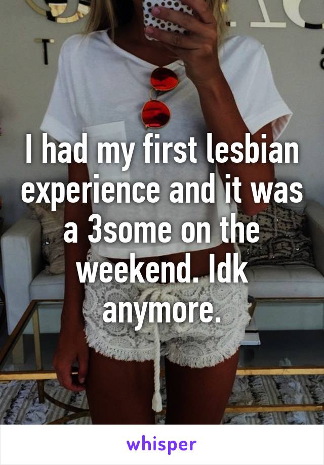 I had my first lesbian experience and it was a 3some on the weekend. Idk anymore.