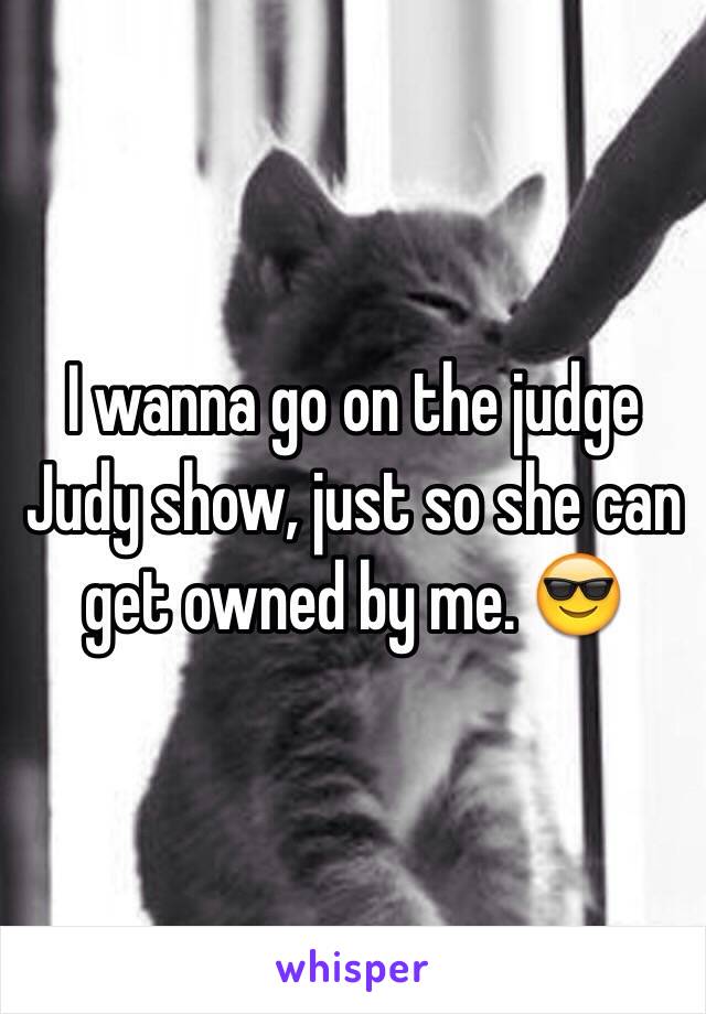 I wanna go on the judge Judy show, just so she can get owned by me. 😎