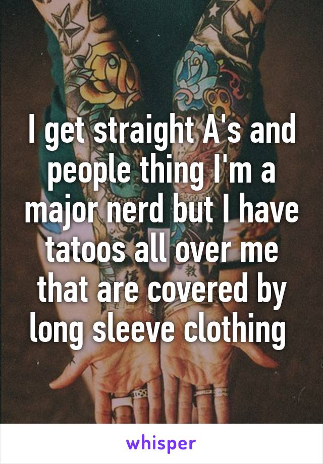 I get straight A's and people thing I'm a major nerd but I have tatoos all over me that are covered by long sleeve clothing 