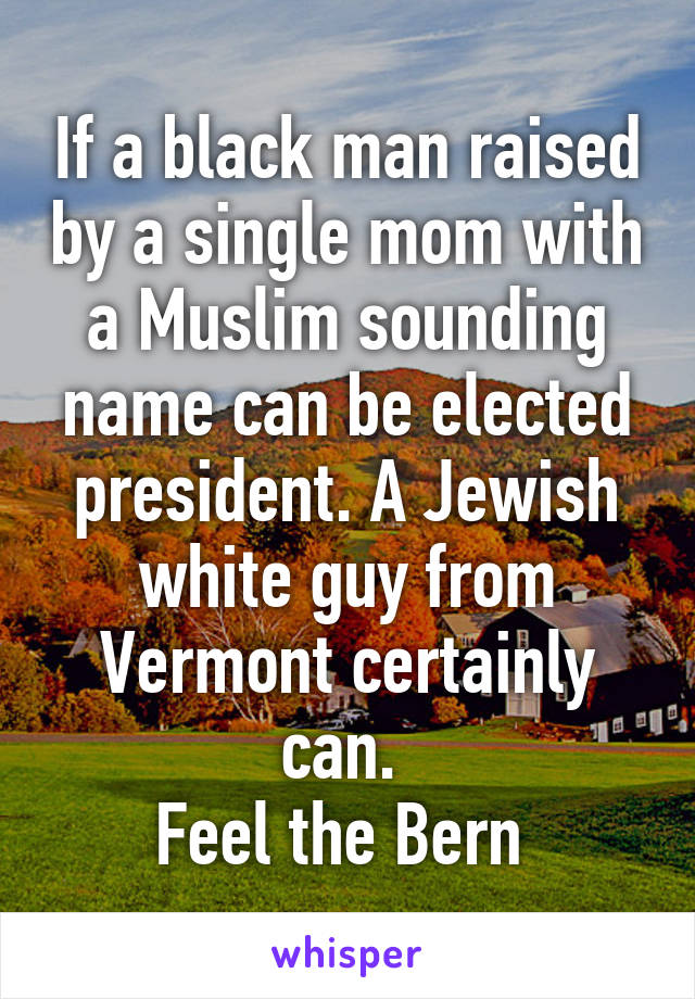 If a black man raised by a single mom with a Muslim sounding name can be elected president. A Jewish white guy from Vermont certainly can. 
Feel the Bern 