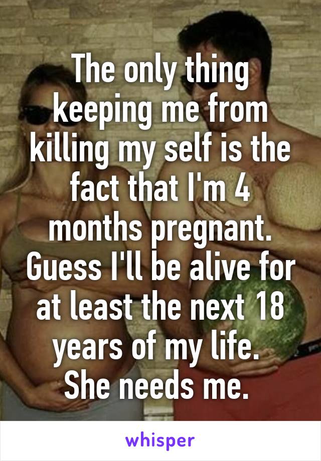 The only thing keeping me from killing my self is the fact that I'm 4 months pregnant. Guess I'll be alive for at least the next 18 years of my life. 
She needs me. 