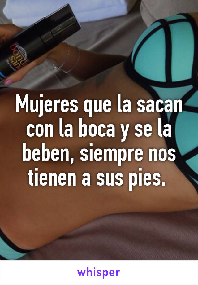 Mujeres que la sacan con la boca y se la beben, siempre nos tienen a sus pies. 