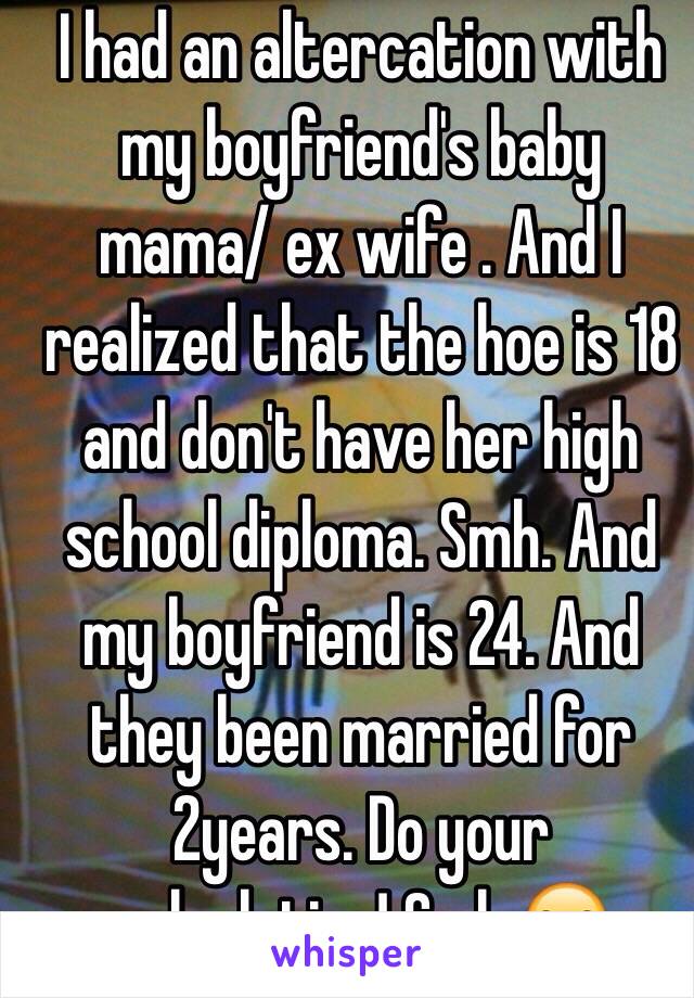 I had an altercation with my boyfriend's baby mama/ ex wife . And I realized that the hoe is 18 and don't have her high school diploma. Smh. And my boyfriend is 24. And they been married for 2years. Do your calculation! Smh 😒