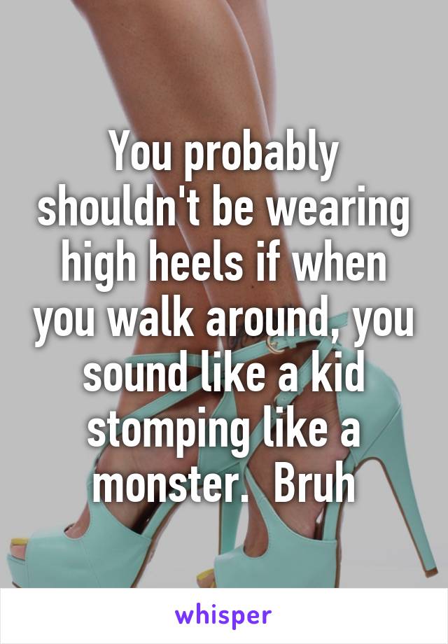 You probably shouldn't be wearing high heels if when you walk around, you sound like a kid stomping like a monster.  Bruh