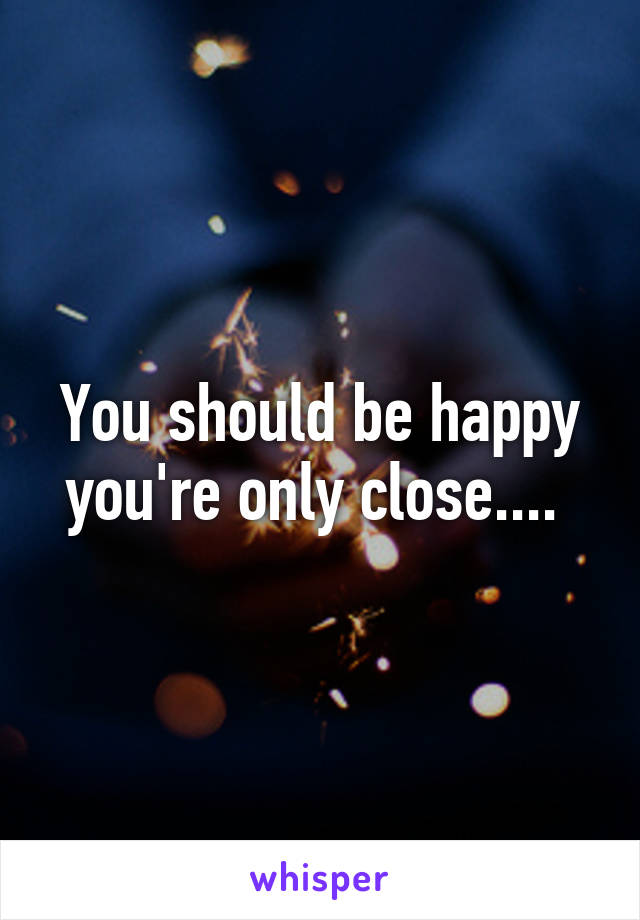 You should be happy you're only close.... 