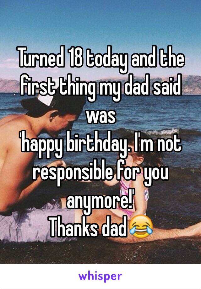 Turned 18 today and the first thing my dad said was 
'happy birthday. I'm not responsible for you anymore!' 
Thanks dad😂