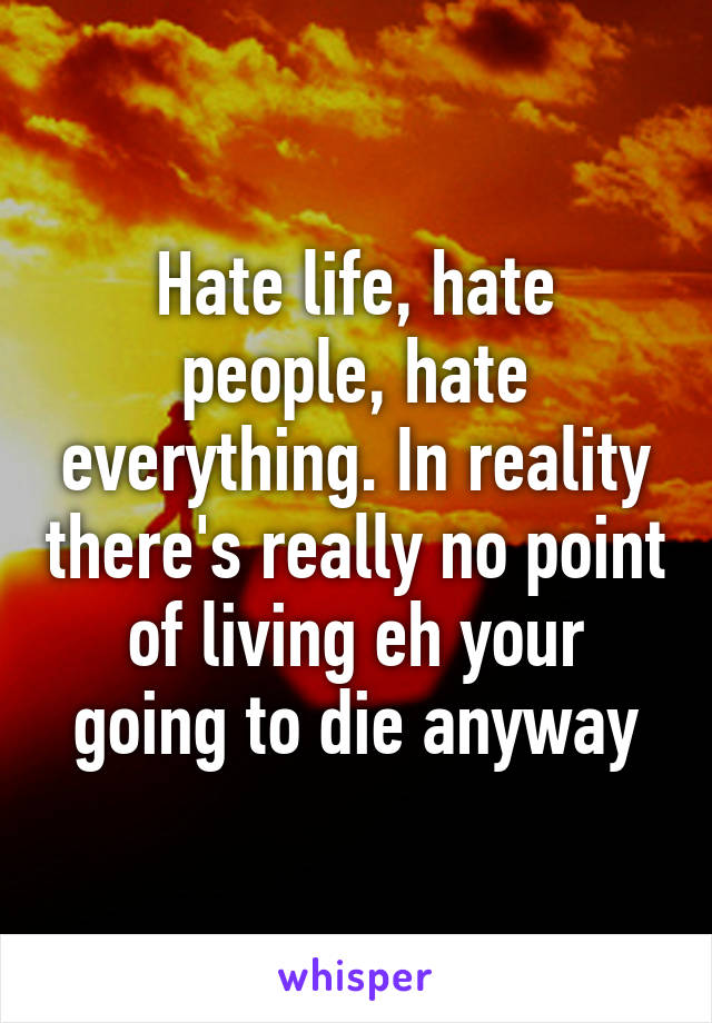 Hate life, hate people, hate everything. In reality there's really no point of living eh your going to die anyway