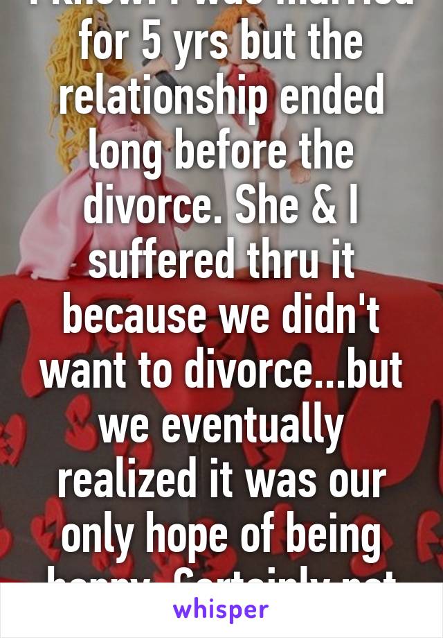 I know. I was married for 5 yrs but the relationship ended long before the divorce. She & I suffered thru it because we didn't want to divorce...but we eventually realized it was our only hope of being happy. Certainly not easy.