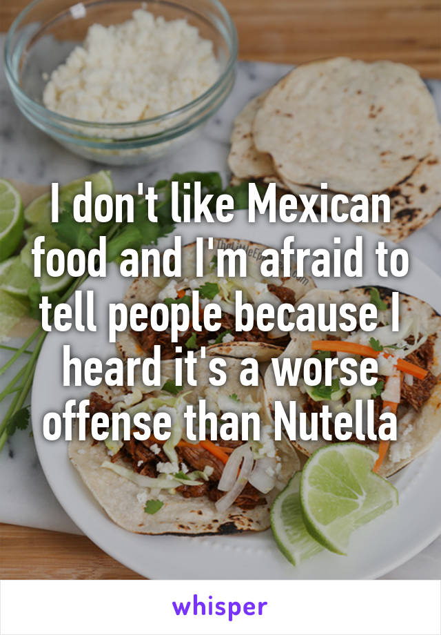 I don't like Mexican food and I'm afraid to tell people because I heard it's a worse offense than Nutella