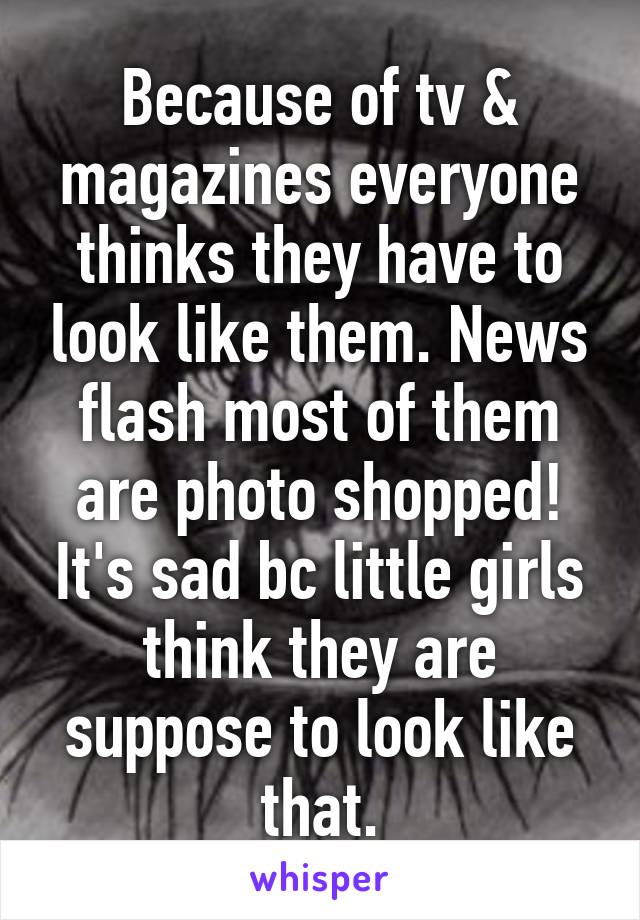 Because of tv & magazines everyone thinks they have to look like them. News flash most of them are photo shopped! It's sad bc little girls think they are suppose to look like that.