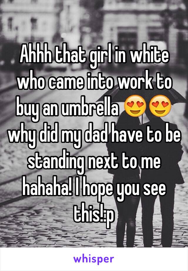 Ahhh that girl in white who came into work to buy an umbrella 😍😍 why did my dad have to be standing next to me hahaha! I hope you see this!:p