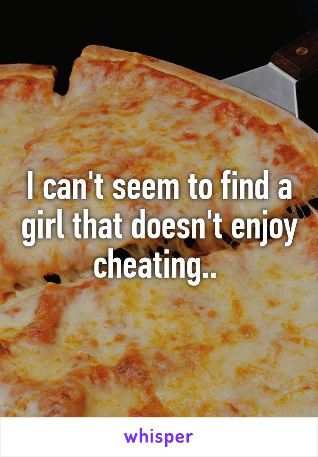 I can't seem to find a girl that doesn't enjoy cheating.. 