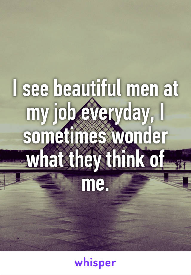 I see beautiful men at my job everyday, I sometimes wonder what they think of me.