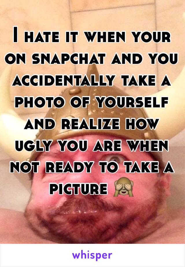  I hate it when your on snapchat and you accidentally take a photo of yourself and realize how ugly you are when not ready to take a picture 🙈
 