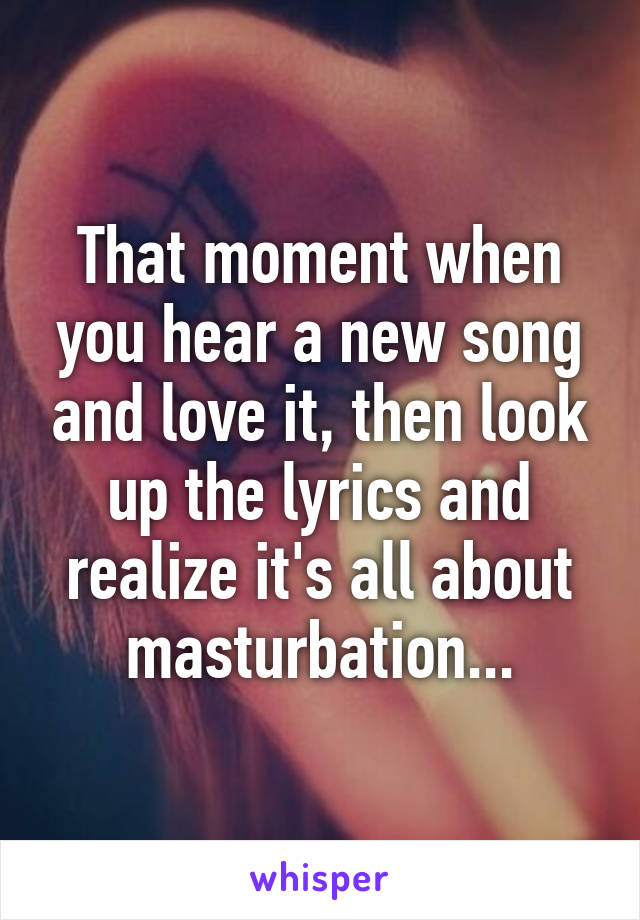 That moment when you hear a new song and love it, then look up the lyrics and realize it's all about masturbation...