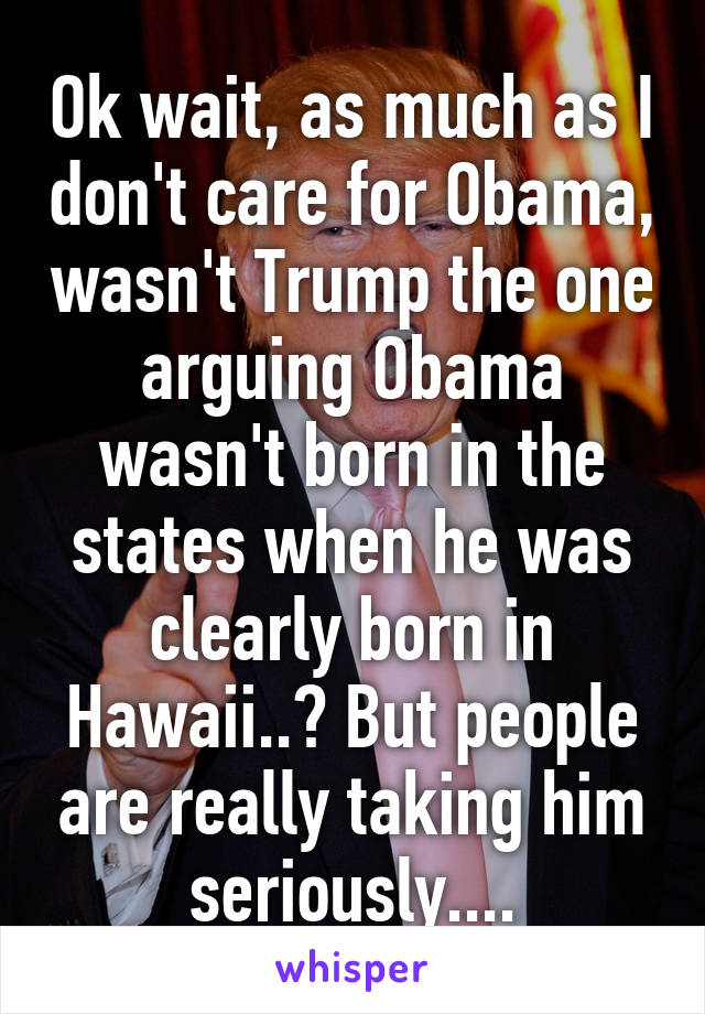 Ok wait, as much as I don't care for Obama, wasn't Trump the one arguing Obama wasn't born in the states when he was clearly born in Hawaii..? But people are really taking him seriously....