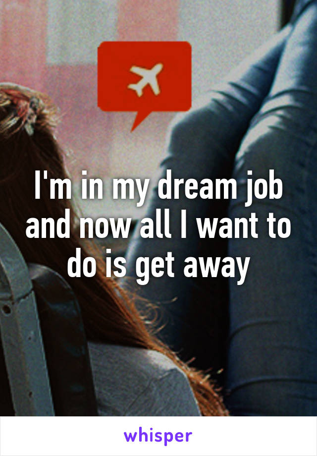 I'm in my dream job and now all I want to do is get away