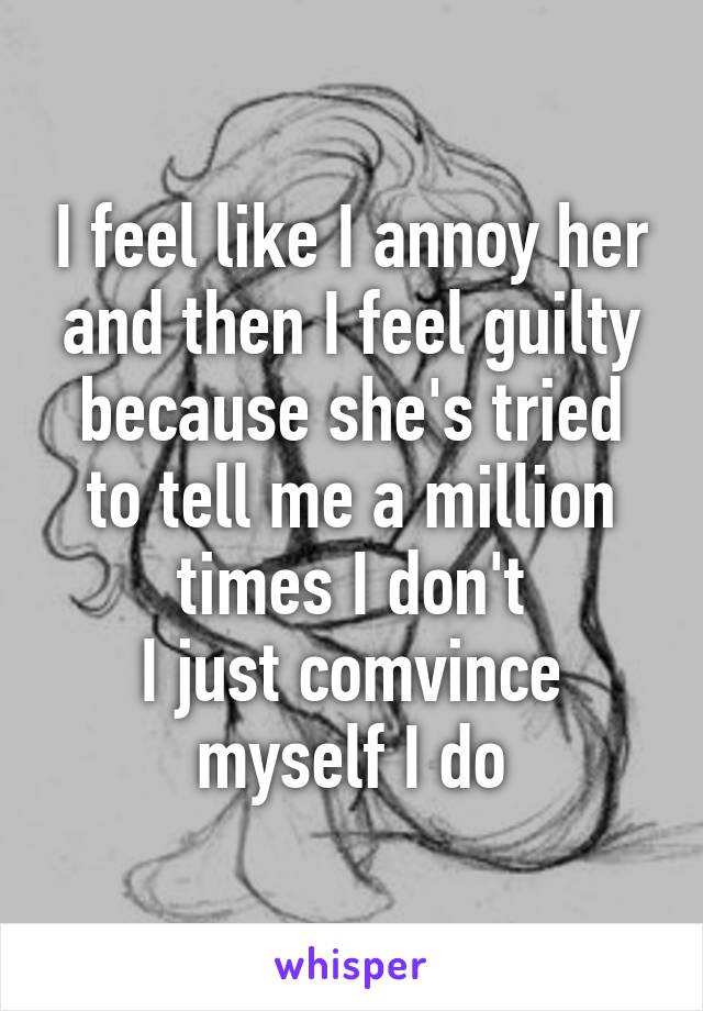 I feel like I annoy her and then I feel guilty because she's tried to tell me a million times I don't
I just comvince myself I do