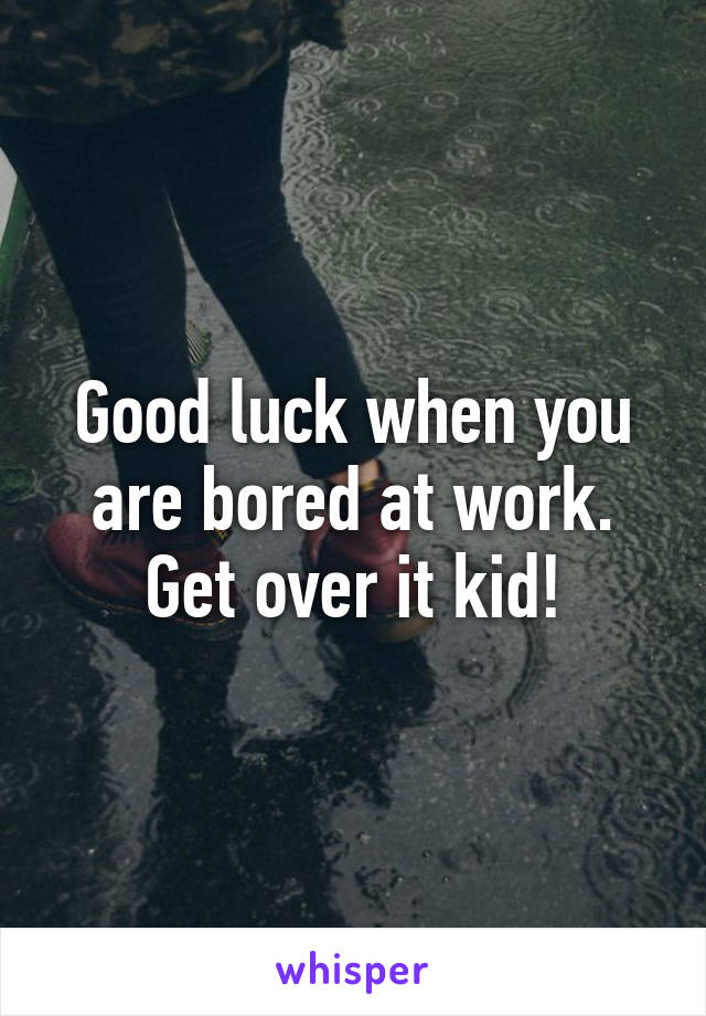 Good luck when you are bored at work.
 Get over it kid! 