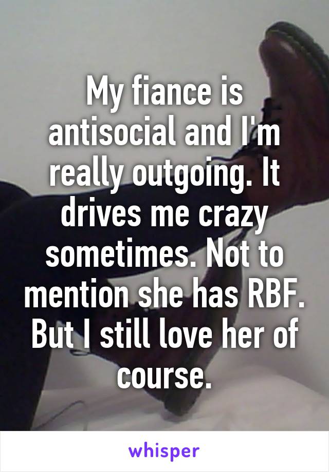 My fiance is antisocial and I'm really outgoing. It drives me crazy sometimes. Not to mention she has RBF. But I still love her of course.