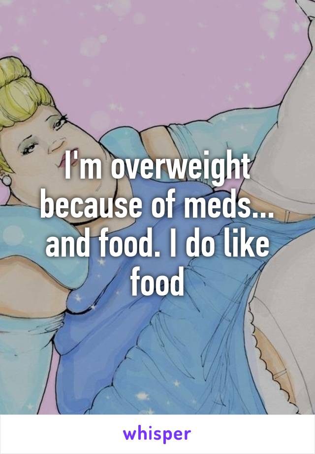 I'm overweight because of meds... and food. I do like food