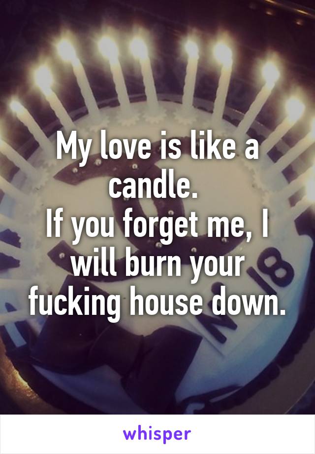 My love is like a candle. 
If you forget me, I will burn your fucking house down.