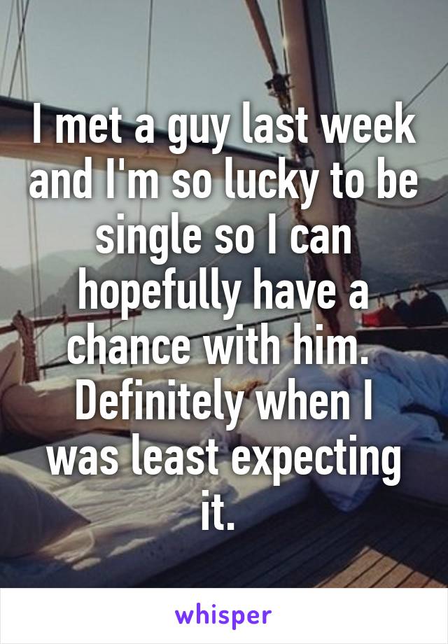 I met a guy last week and I'm so lucky to be single so I can hopefully have a chance with him. 
Definitely when I was least expecting it. 