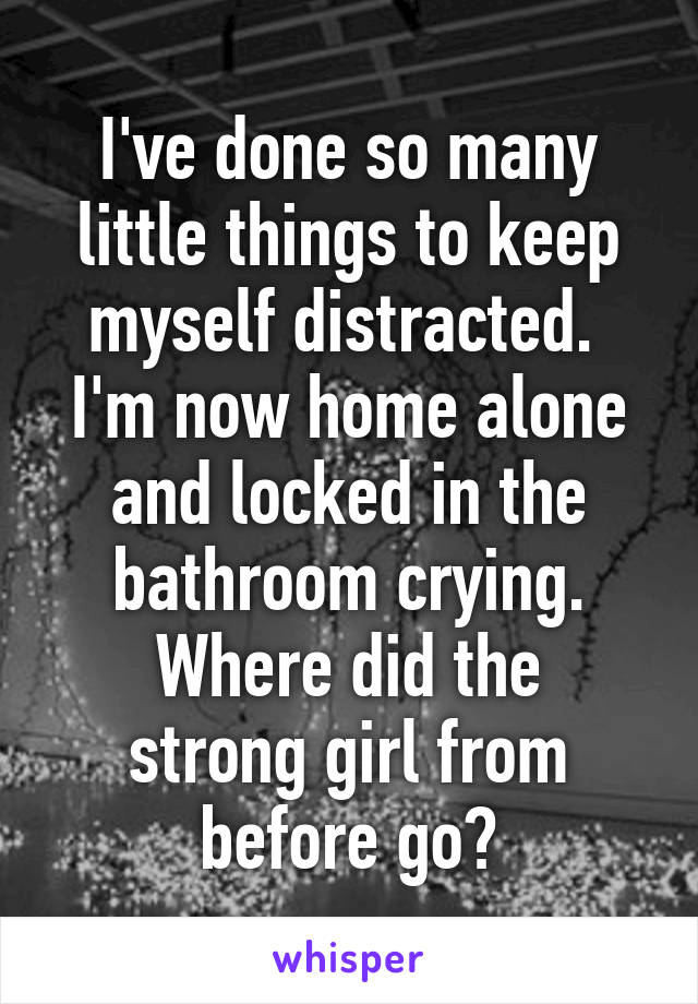 I've done so many little things to keep myself distracted. 
I'm now home alone and locked in the bathroom crying.
Where did the strong girl from before go?