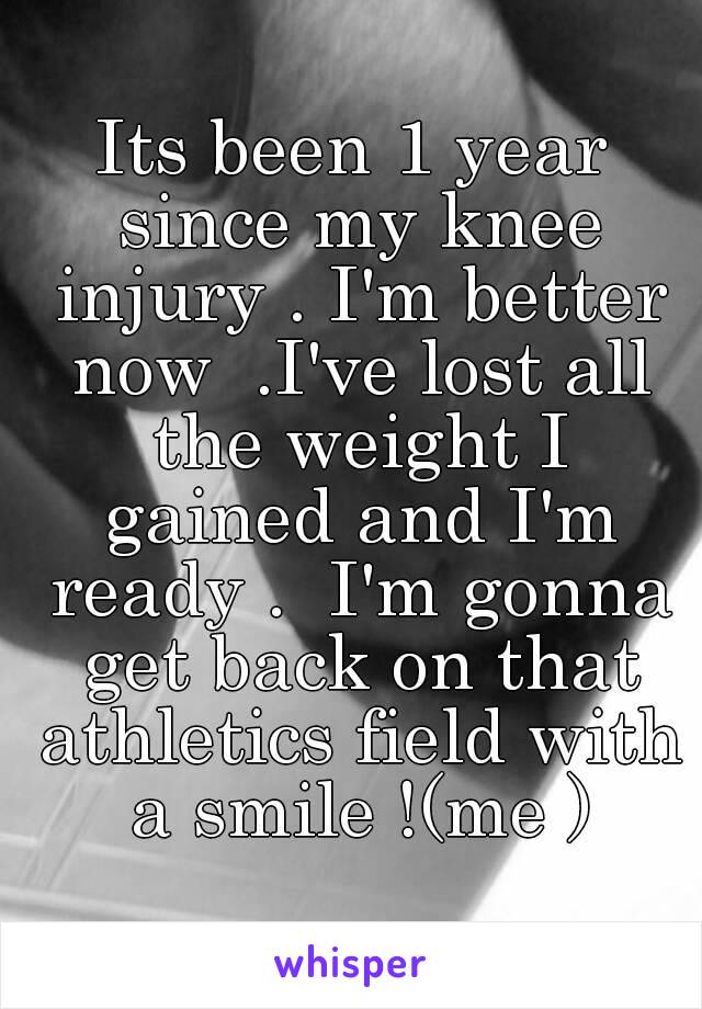 Its been 1 year since my knee injury . I'm better now  .I've lost all the weight I gained and I'm ready .  I'm gonna get back on that athletics field with a smile !(me )