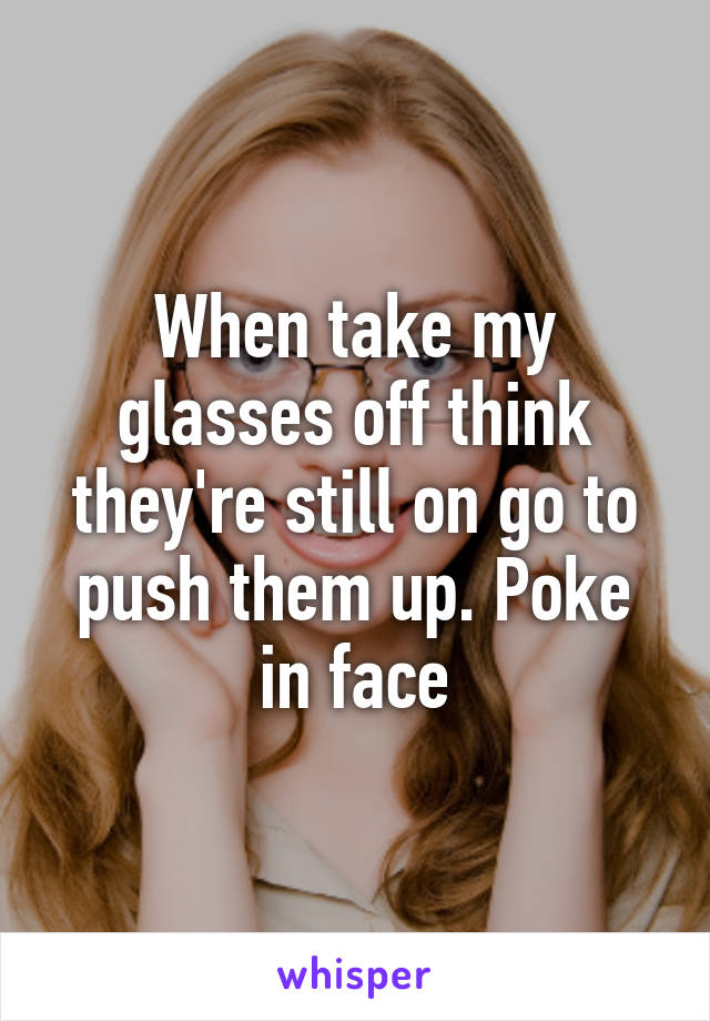 When take my glasses off think they're still on go to push them up. Poke in face