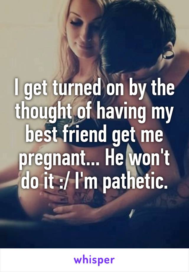 I get turned on by the thought of having my best friend get me pregnant... He won't do it :/ I'm pathetic.