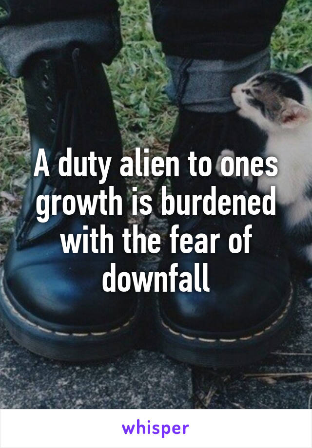 A duty alien to ones growth is burdened with the fear of downfall