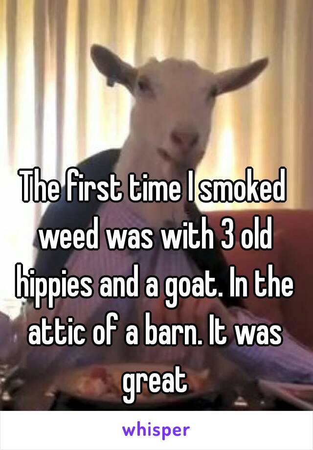 The first time I smoked weed was with 3 old hippies and a goat. In the attic of a barn. It was great