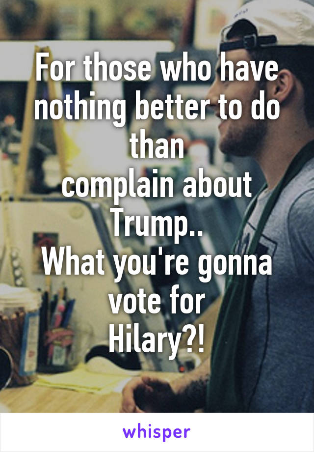 For those who have nothing better to do than
complain about
Trump..
What you're gonna vote for
Hilary?!
