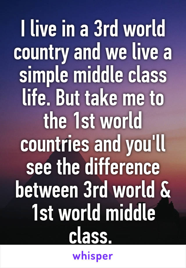 I live in a 3rd world country and we live a simple middle class life. But take me to the 1st world countries and you'll see the difference between 3rd world & 1st world middle class. 