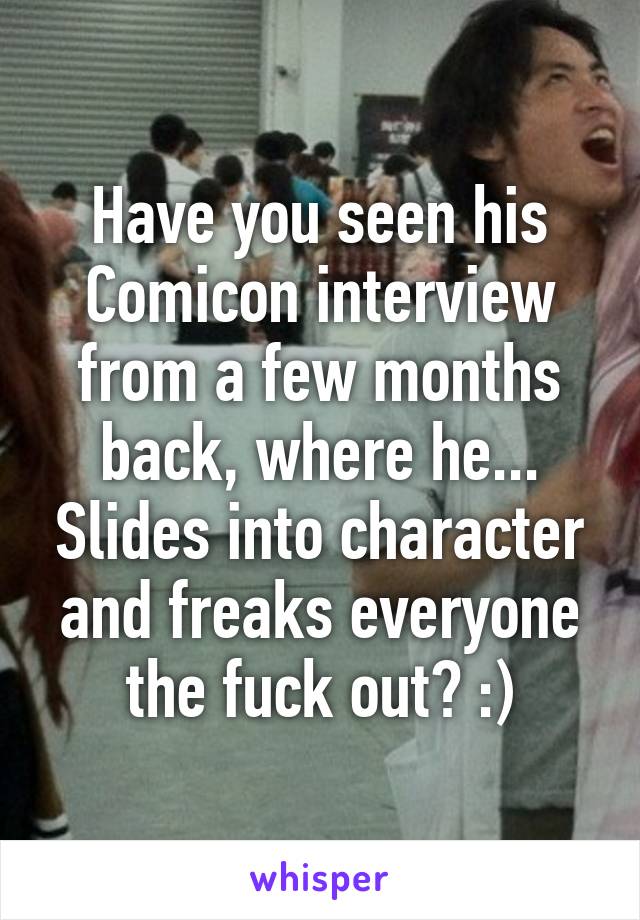 Have you seen his Comicon interview from a few months back, where he... Slides into character and freaks everyone the fuck out? :)