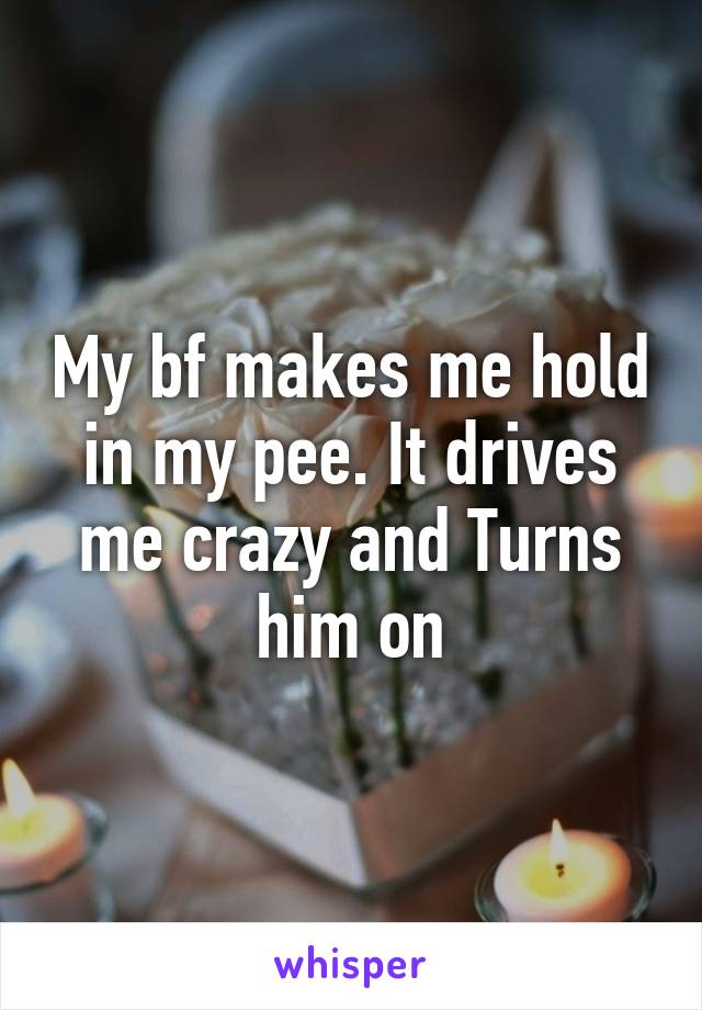 My bf makes me hold in my pee. It drives me crazy and Turns him on