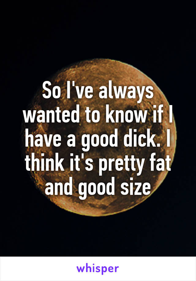 So I've always wanted to know if I have a good dick. I think it's pretty fat and good size