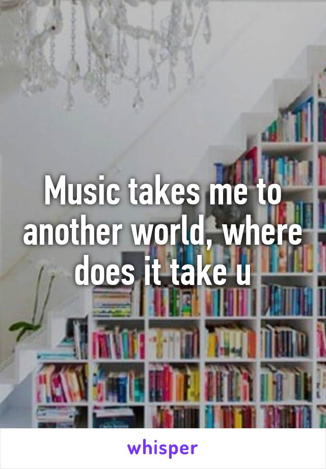 Music takes me to another world, where does it take u