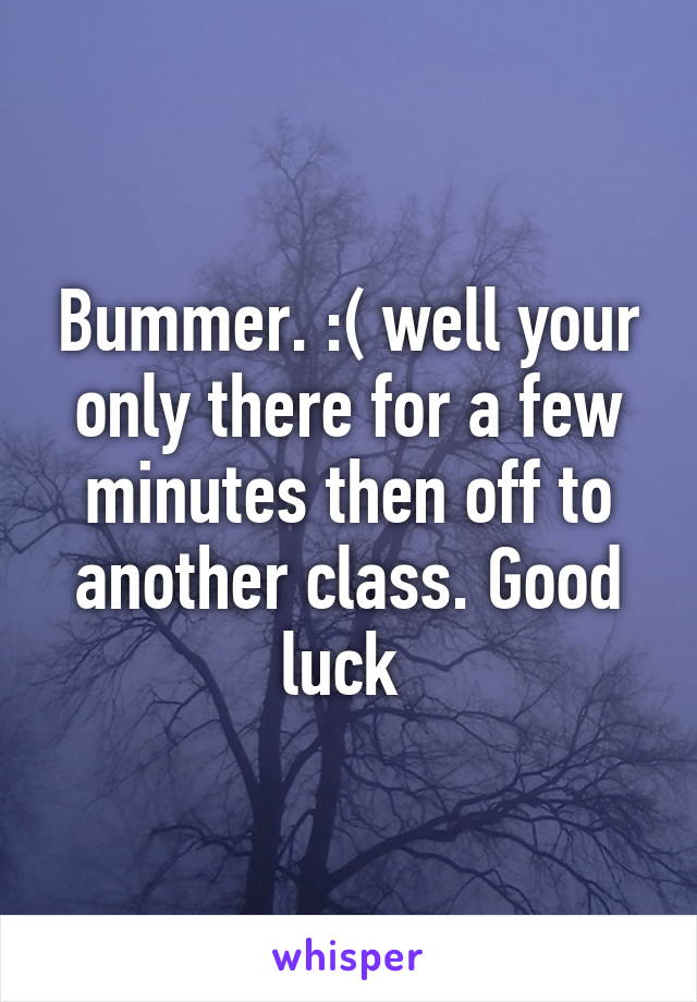 Bummer. :( well your only there for a few minutes then off to another class. Good luck 