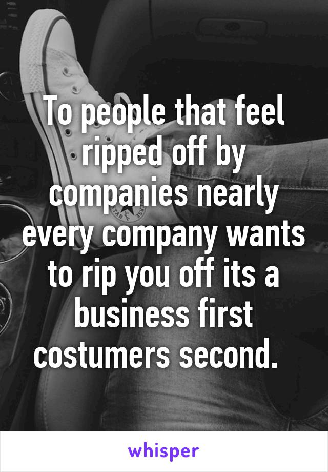 To people that feel ripped off by companies nearly every company wants to rip you off its a business first costumers second.  