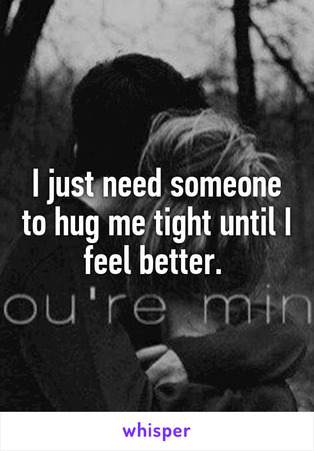 I just need someone to hug me tight until I feel better. 