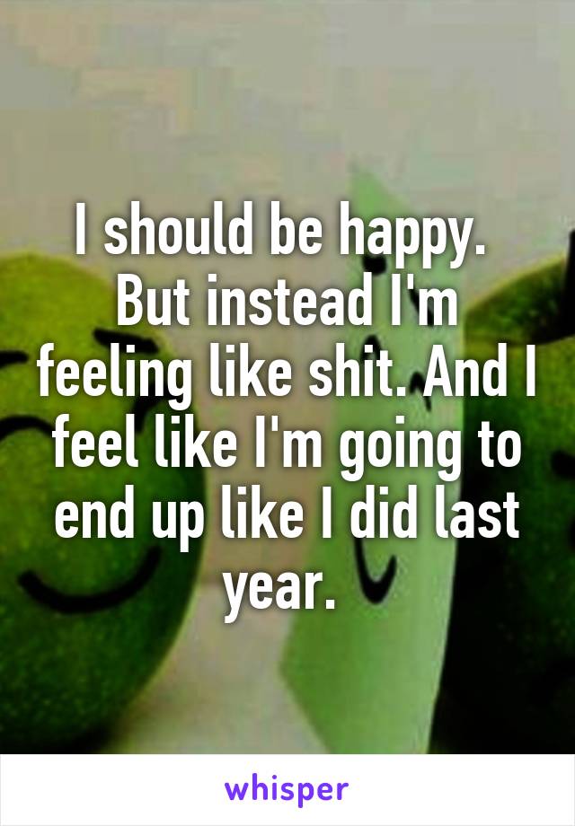 I should be happy.  But instead I'm feeling like shit. And I feel like I'm going to end up like I did last year. 