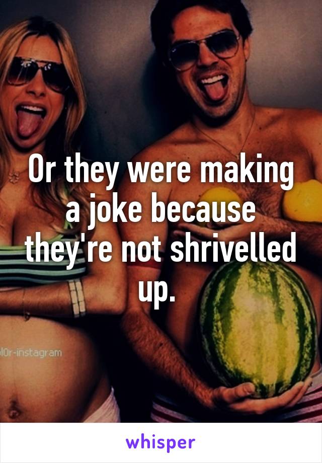 Or they were making a joke because they're not shrivelled up. 