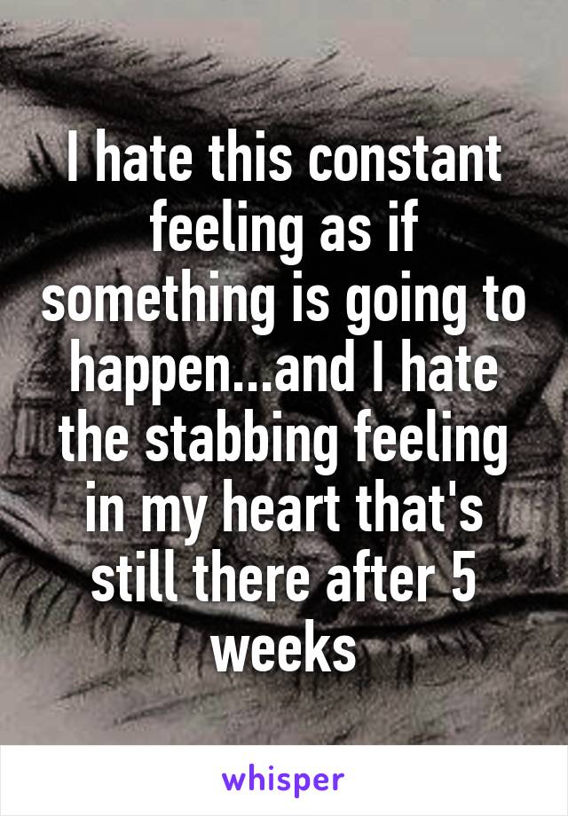 I hate this constant feeling as if something is going to happen...and I hate the stabbing feeling in my heart that's still there after 5 weeks