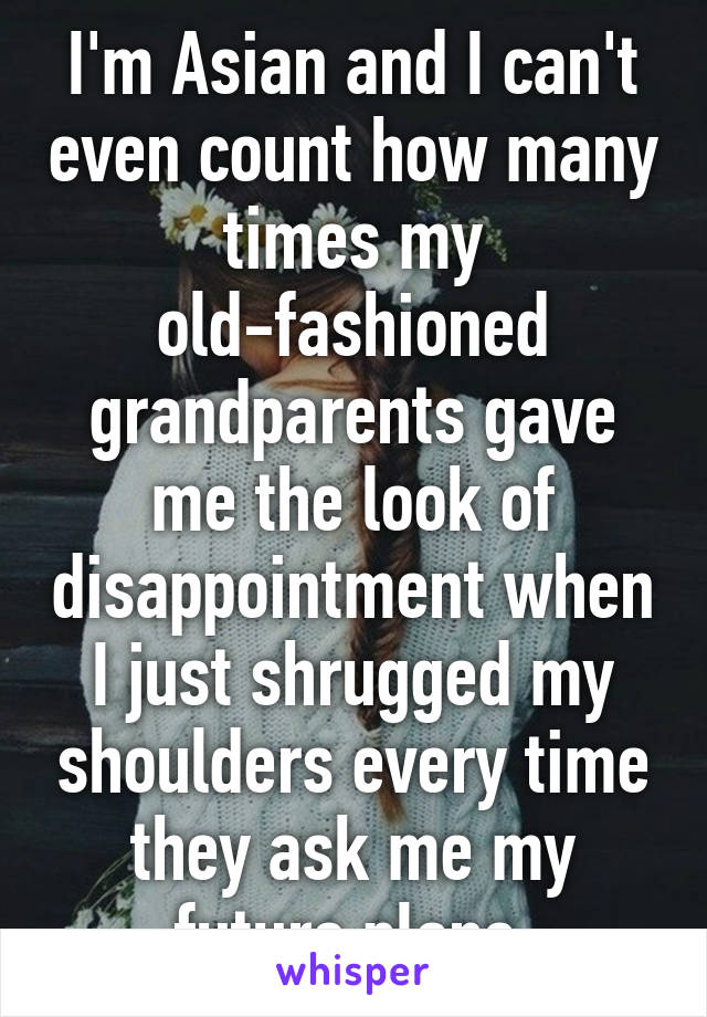 I'm Asian and I can't even count how many times my old-fashioned grandparents gave me the look of disappointment when I just shrugged my shoulders every time they ask me my future plans.