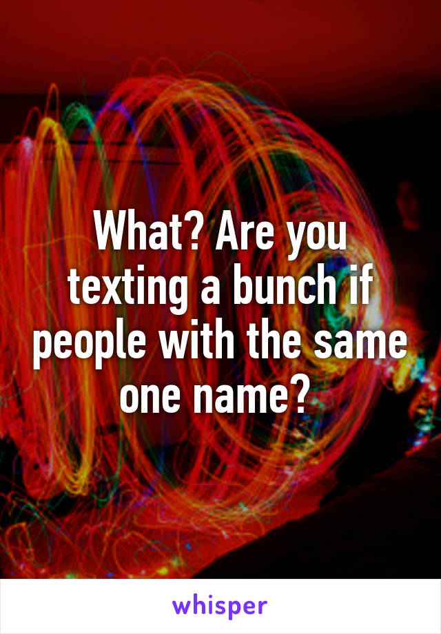 What? Are you texting a bunch if people with the same one name? 