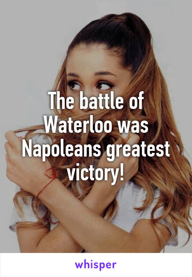 The battle of Waterloo was Napoleans greatest victory!