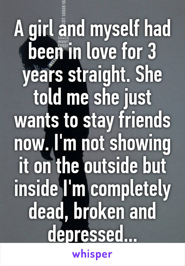 A girl and myself had been in love for 3 years straight. She told me she just wants to stay friends now. I'm not showing it on the outside but inside I'm completely dead, broken and depressed...